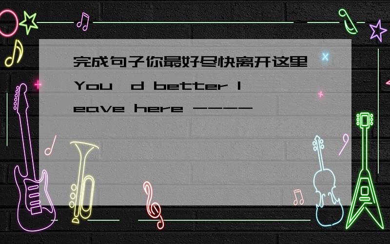 完成句子你最好尽快离开这里 You'd better leave here ----