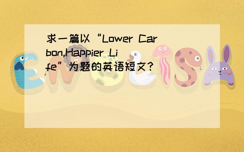 求一篇以“Lower Carbon,Happier Life”为题的英语短文?