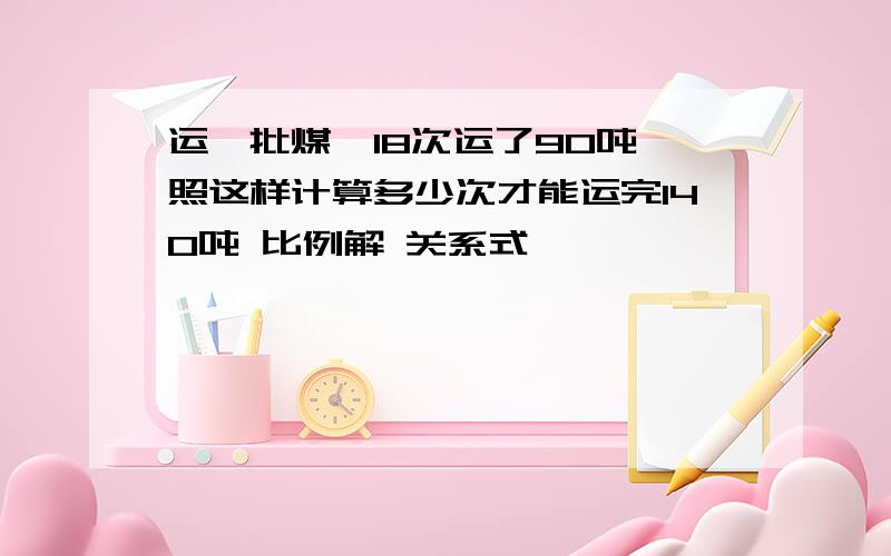 运一批煤,18次运了90吨,照这样计算多少次才能运完140吨 比例解 关系式