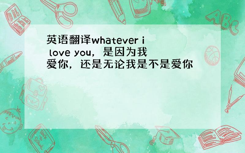 英语翻译whatever i love you，是因为我爱你，还是无论我是不是爱你