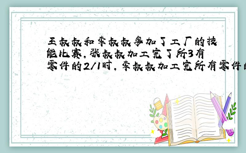 王叔叔和李叔叔参加了工厂的技能比赛,张叔叔加工完了所3有零件的2/1时,李叔叔加工完所有零件的5/3.