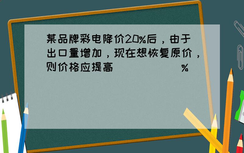 某品牌彩电降价20%后，由于出口量增加，现在想恢复原价，则价格应提高______%．