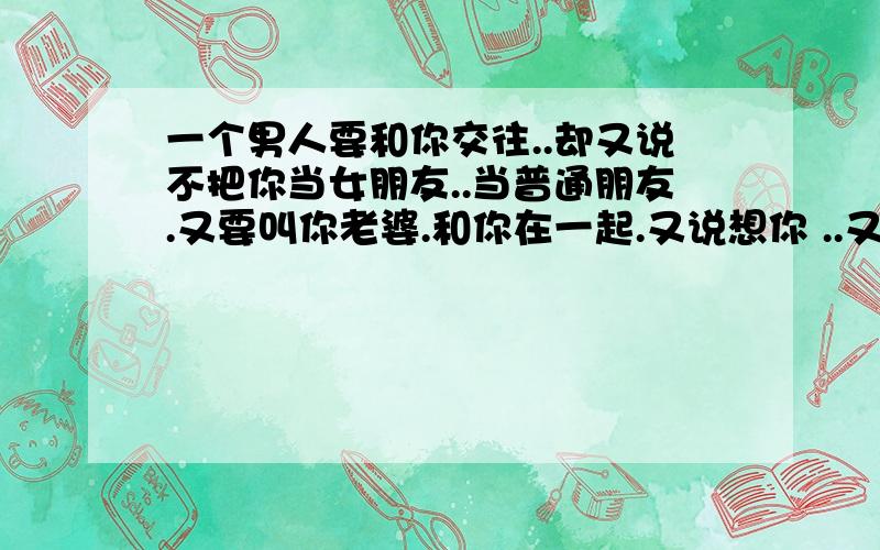 一个男人要和你交往..却又说不把你当女朋友..当普通朋友.又要叫你老婆.和你在一起.又说想你 ..又说不会伤害你.