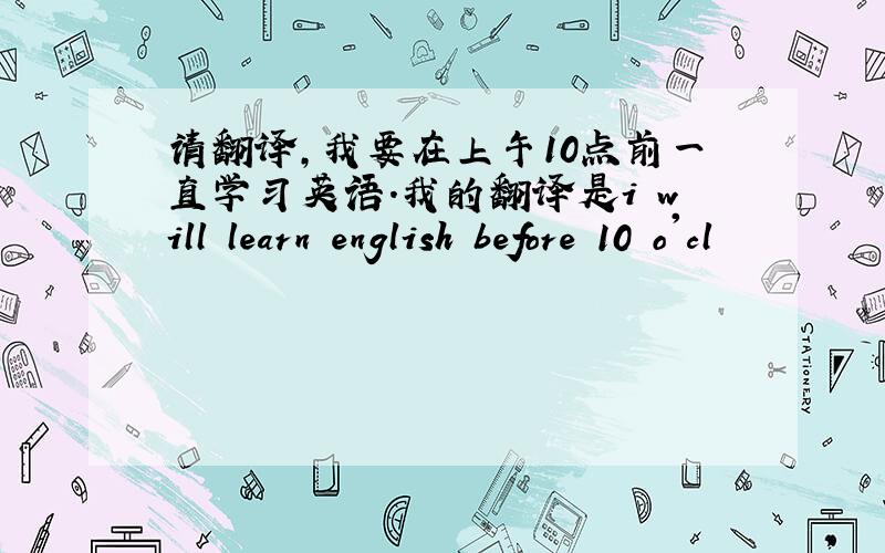 请翻译,我要在上午10点前一直学习英语.我的翻译是i will learn english before 10 o'cl