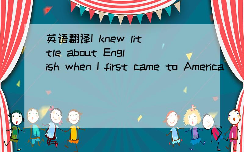 英语翻译I knew little about English when I first came to America