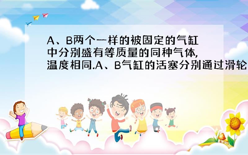 A、B两个一样的被固定的气缸中分别盛有等质量的同种气体,温度相同.A、B气缸的活塞分别通过滑轮系统挂一