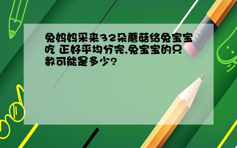 兔妈妈采来32朵蘑菇给兔宝宝吃 正好平均分完,兔宝宝的只数可能是多少?