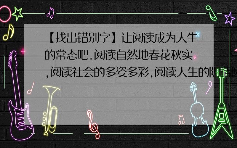 【找出错别字】让阅读成为人生的常态吧.阅读自然地春花秋实,阅读社会的多姿多彩,阅读人生的阴晴圆缺……