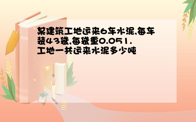 某建筑工地运来6车水泥,每车装43袋,每袋重0.051.工地一共运来水泥多少吨