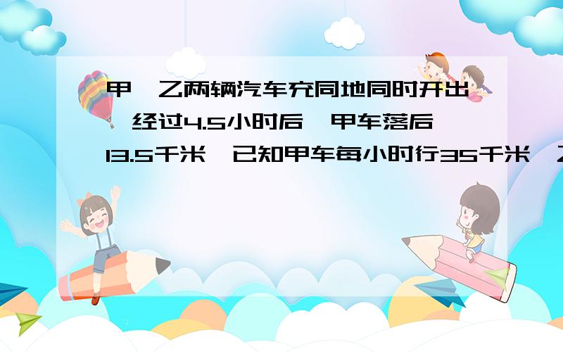 甲、乙两辆汽车充同地同时开出,经过4.5小时后,甲车落后13.5千米,已知甲车每小时行35千米,乙车每小时行