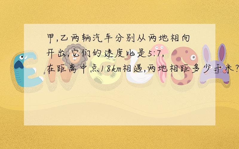 甲,乙两辆汽车分别从两地相向开出,它们的速度比是5:7,在距离中点18km相遇,两地相距多少干米?明天要交的!