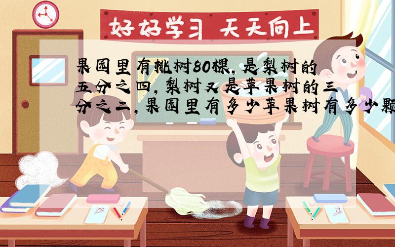 果园里有桃树80棵,是梨树的五分之四,梨树又是苹果树的三分之二,果园里有多少苹果树有多少颗 要过