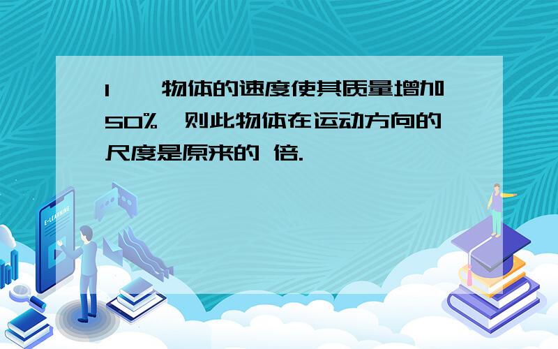 1、一物体的速度使其质量增加50%,则此物体在运动方向的尺度是原来的 倍.