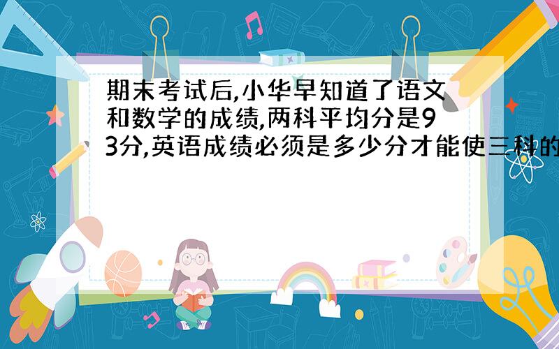 期末考试后,小华早知道了语文和数学的成绩,两科平均分是93分,英语成绩必须是多少分才能使三科的平均...