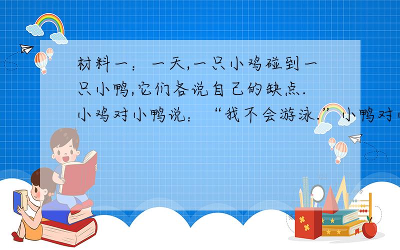 材料一：一天,一只小鸡碰到一只小鸭,它们各说自己的缺点.小鸡对小鸭说：“我不会游泳.”小鸭对小鸡说：“我不会捉虫.”