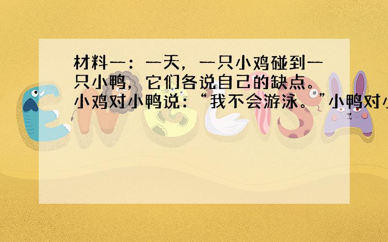 材料一：一天，一只小鸡碰到一只小鸭，它们各说自己的缺点。小鸡对小鸭说：“我不会游泳。”小鸭对小鸡说：“我不会捉虫。”