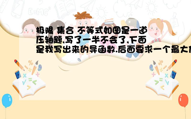 极限 集合 不等式如图是一道压轴题,写了一半不会了,下面是我写出来的导函数.后面要求一个最大值,但是不存在,要用极限求,