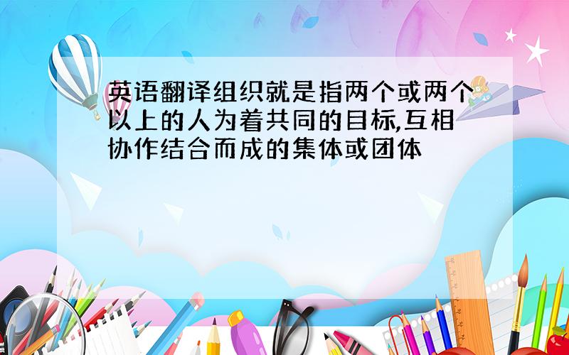 英语翻译组织就是指两个或两个以上的人为着共同的目标,互相协作结合而成的集体或团体