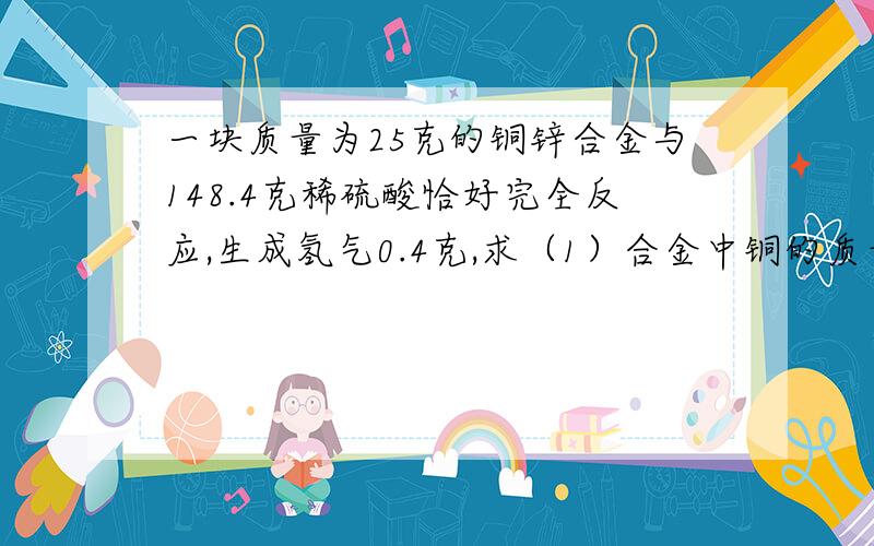 一块质量为25克的铜锌合金与148.4克稀硫酸恰好完全反应,生成氢气0.4克,求（1）合金中铜的质量分数;（2）反应后的