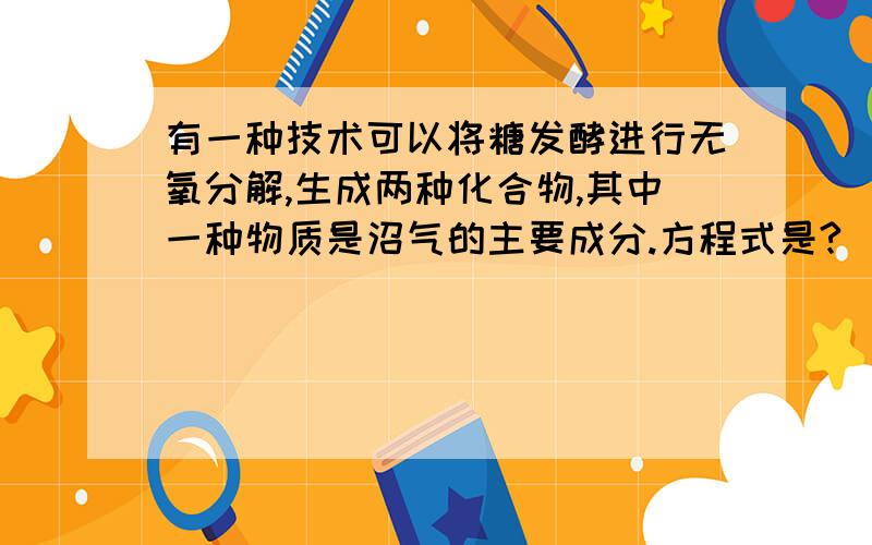 有一种技术可以将糖发酵进行无氧分解,生成两种化合物,其中一种物质是沼气的主要成分.方程式是?