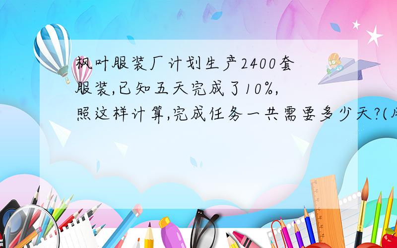 枫叶服装厂计划生产2400套服装,已知五天完成了10%,照这样计算,完成任务一共需要多少天?(用两种方法,其中一种用比例