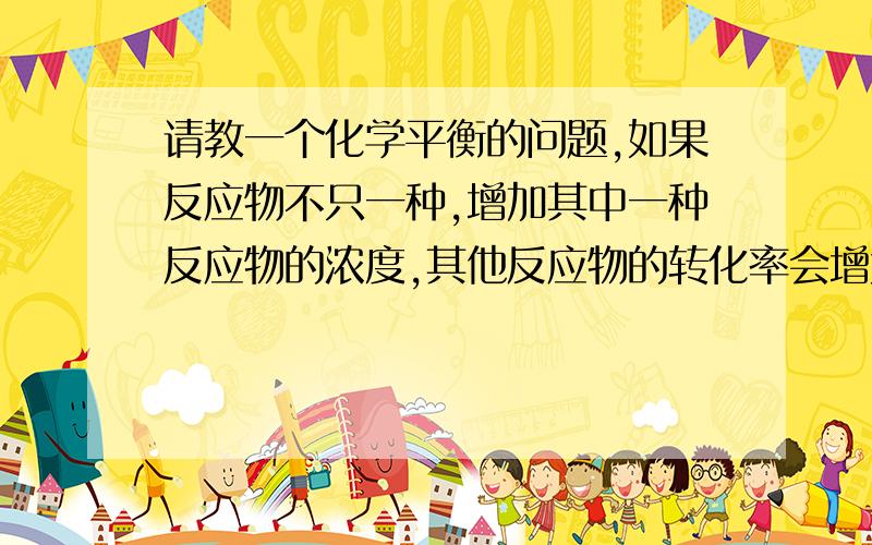 请教一个化学平衡的问题,如果反应物不只一种,增加其中一种反应物的浓度,其他反应物的转化率会增大,...