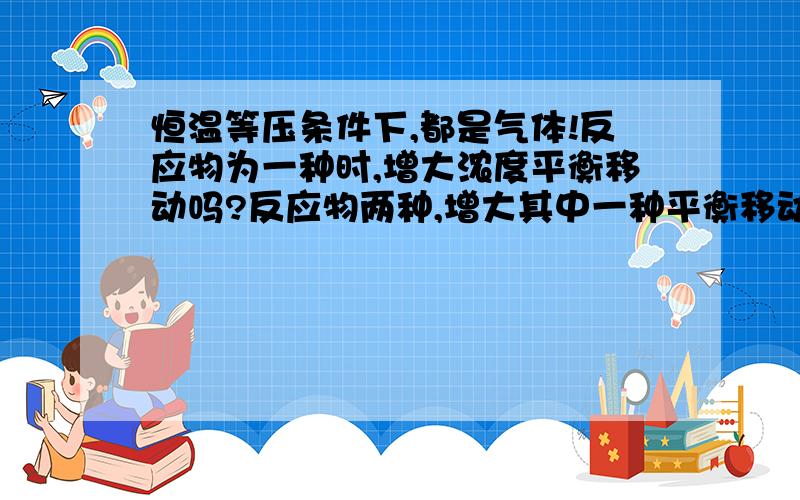 恒温等压条件下,都是气体!反应物为一种时,增大浓度平衡移动吗?反应物两种,增大其中一种平衡移动吗?看清楚!没有高三以上的