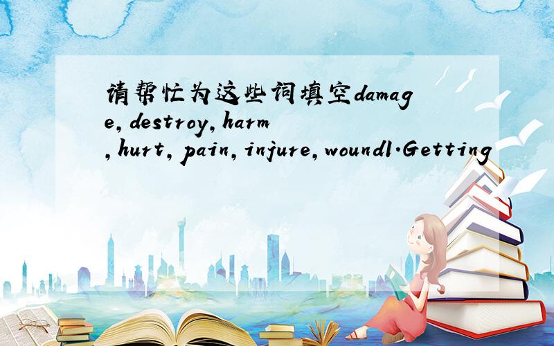 请帮忙为这些词填空damage,destroy,harm,hurt,pain,injure,wound1.Getting