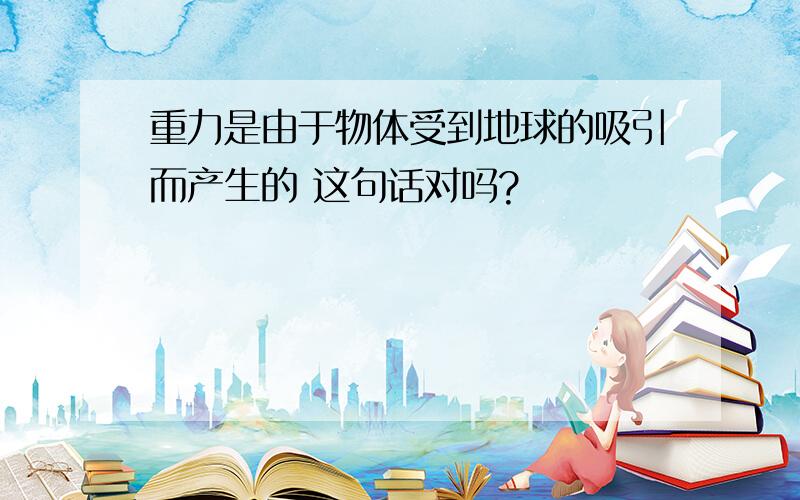 重力是由于物体受到地球的吸引而产生的 这句话对吗?