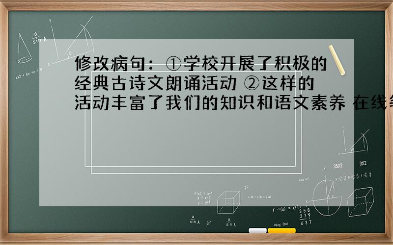 修改病句：①学校开展了积极的经典古诗文朗诵活动 ②这样的活动丰富了我们的知识和语文素养 在线等 急!