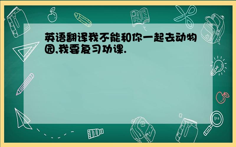 英语翻译我不能和你一起去动物园,我要复习功课.