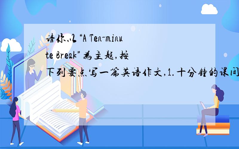 请你以“A Ten-minute Break”为主题,按下列要点写一篇英语作文,1.十分钟的课间休息很有必要2.要注意.