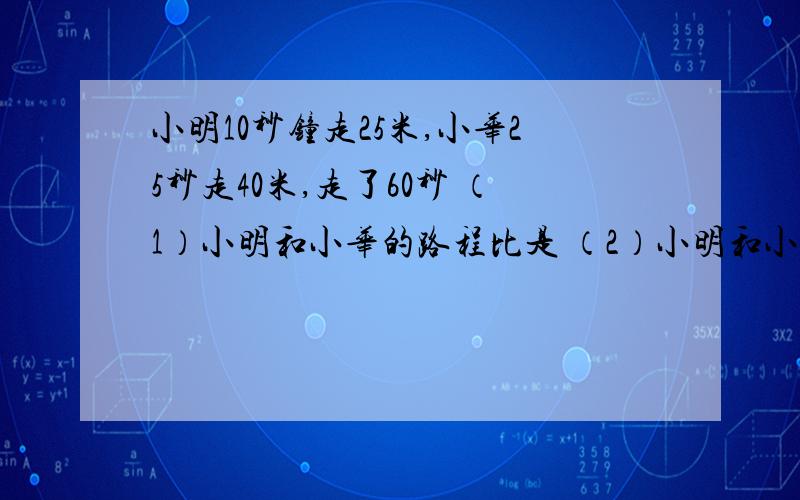 小明10秒钟走25米,小华25秒走40米,走了60秒 （1）小明和小华的路程比是 （2）小明和小华的速度比是