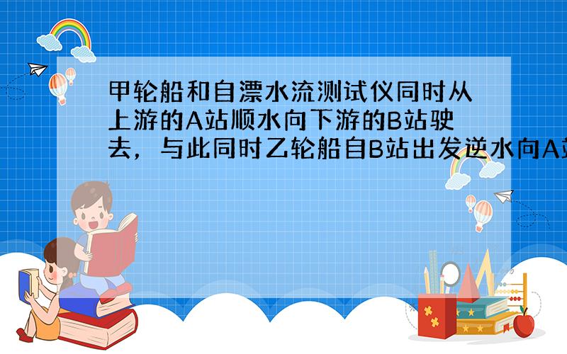 甲轮船和自漂水流测试仪同时从上游的A站顺水向下游的B站驶去，与此同时乙轮船自B站出发逆水向A站驶来．7.2时后乙轮船与自