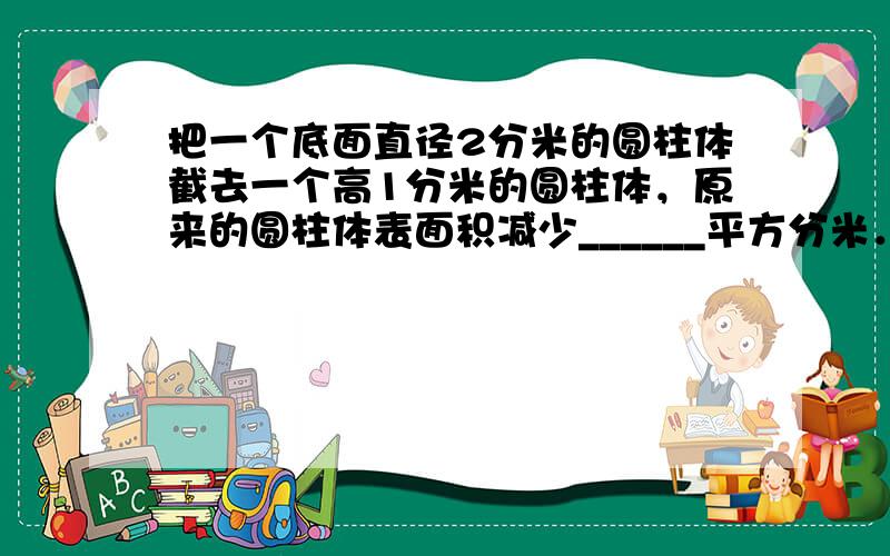 把一个底面直径2分米的圆柱体截去一个高1分米的圆柱体，原来的圆柱体表面积减少______平方分米．