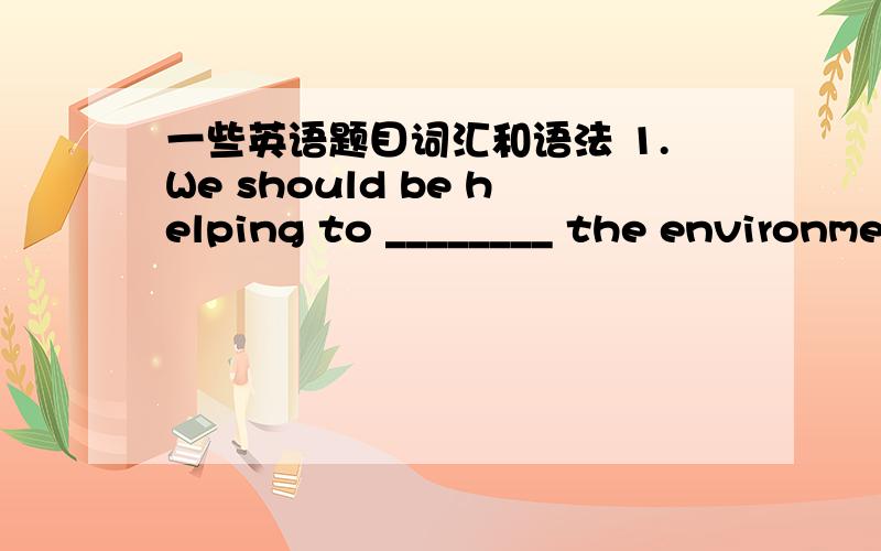 一些英语题目词汇和语法 1.We should be helping to ________ the environme