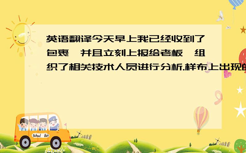 英语翻译今天早上我已经收到了包裹,并且立刻上报给老板,组织了相关技术人员进行分析.样布上出现的问题确实是我们的责任,我也