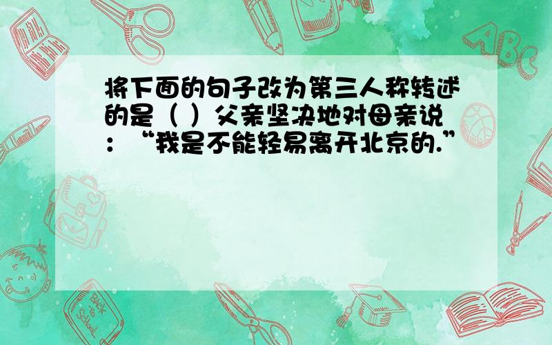 将下面的句子改为第三人称转述的是（ ）父亲坚决地对母亲说：“我是不能轻易离开北京的.”