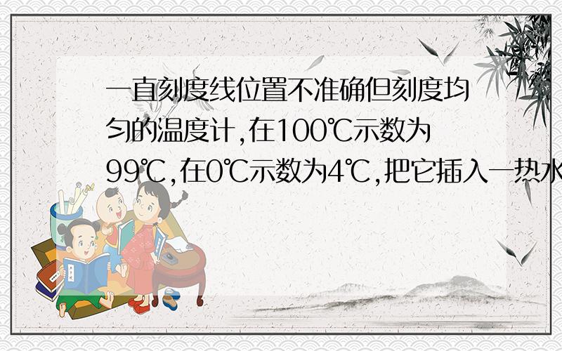 一直刻度线位置不准确但刻度均匀的温度计,在100℃示数为99℃,在0℃示数为4℃,把它插入一热水中示数为