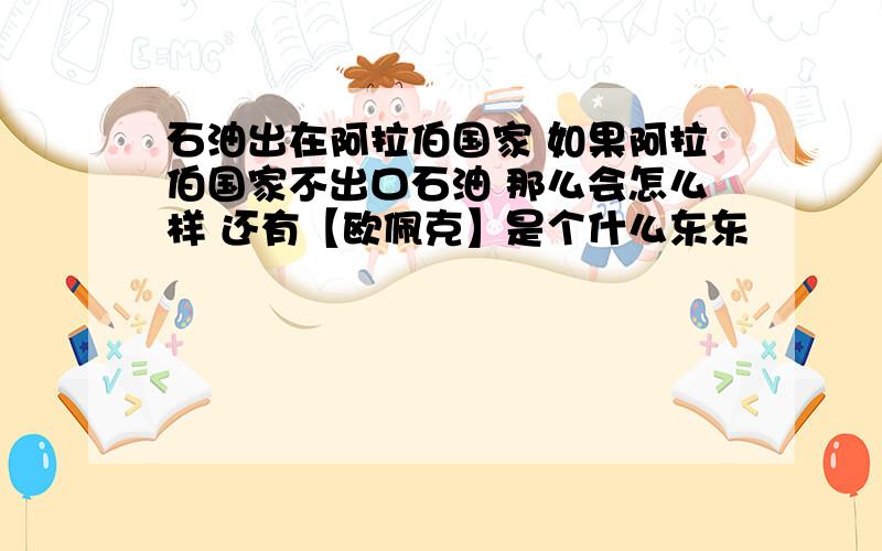 石油出在阿拉伯国家 如果阿拉伯国家不出口石油 那么会怎么样 还有【欧佩克】是个什么东东