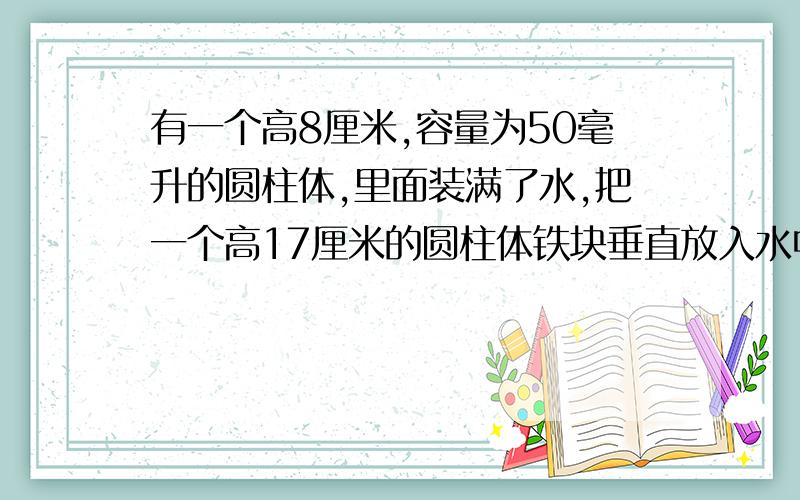 有一个高8厘米,容量为50毫升的圆柱体,里面装满了水,把一个高17厘米的圆柱体铁块垂直放入水中,溢出一部分水,把铁块取出