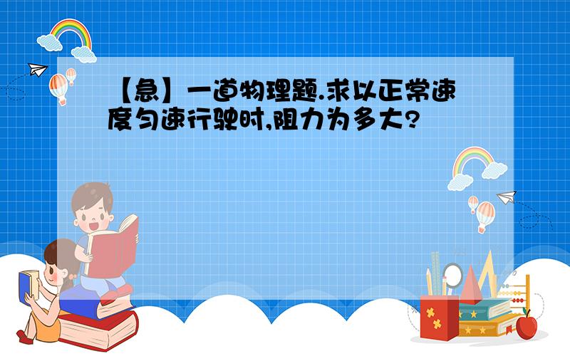 【急】一道物理题.求以正常速度匀速行驶时,阻力为多大?