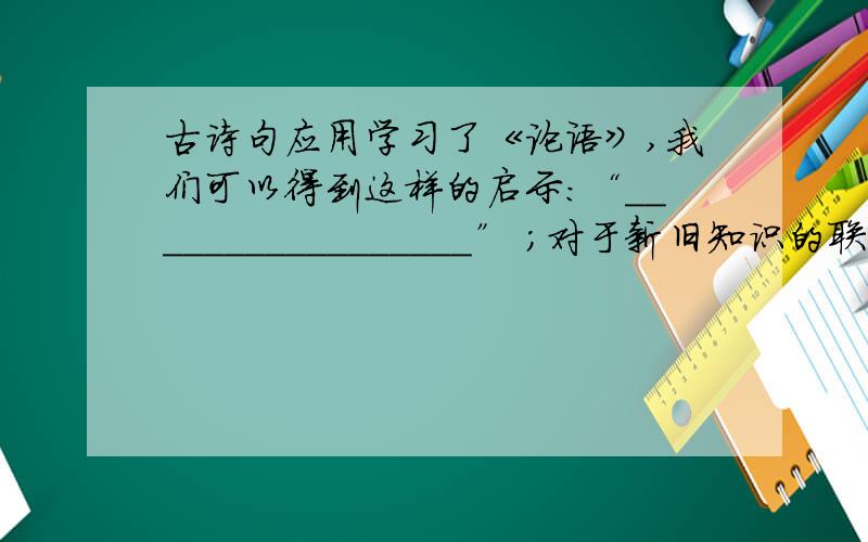 古诗句应用学习了《论语》,我们可以得到这样的启示：“_________________” ；对于新旧知识的联系,应做到“