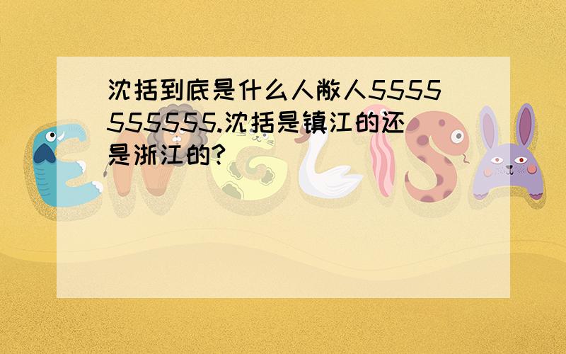 沈括到底是什么人敝人5555555555.沈括是镇江的还是浙江的?