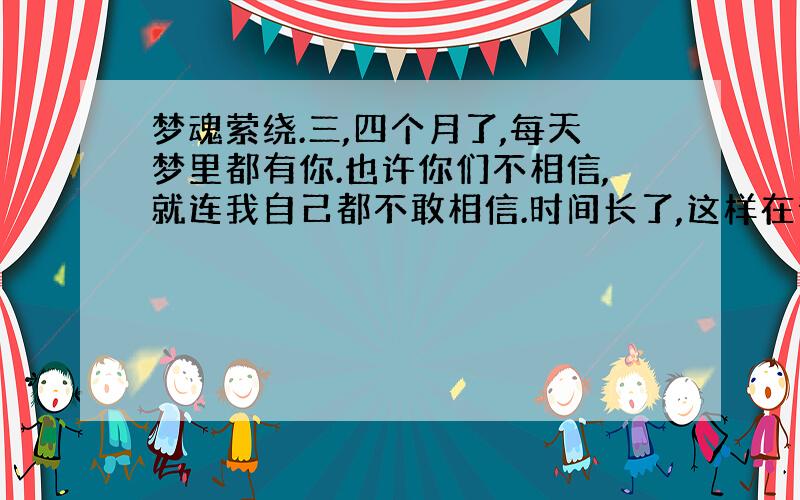 梦魂萦绕.三,四个月了,每天梦里都有你.也许你们不相信,就连我自己都不敢相信.时间长了,这样在梦里见到你,我很难过.强迫