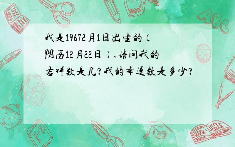 我是19672月1日出生的（阴历12月22日）,请问我的吉祥数是几?我的幸运数是多少?