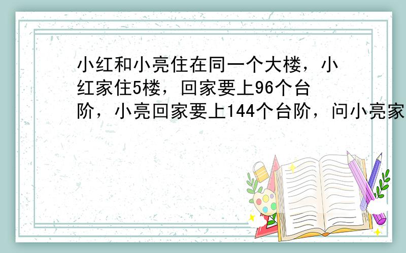 小红和小亮住在同一个大楼，小红家住5楼，回家要上96个台阶，小亮回家要上144个台阶，问小亮家住______楼．