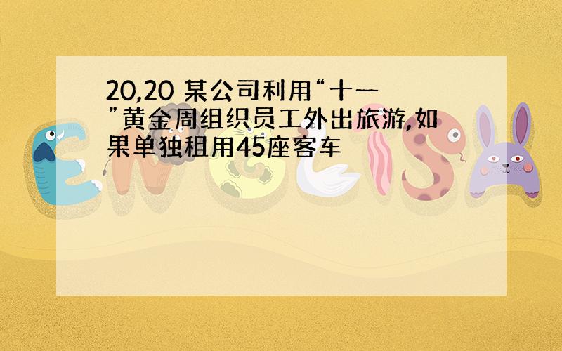 20,20 某公司利用“十一”黄金周组织员工外出旅游,如果单独租用45座客车