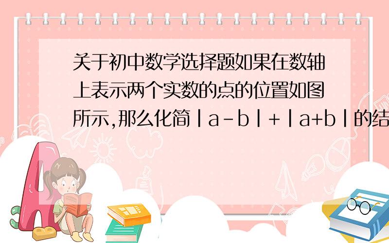 关于初中数学选择题如果在数轴上表示两个实数的点的位置如图所示,那么化简|a-b|+|a+b|的结果等于( )A.2a B