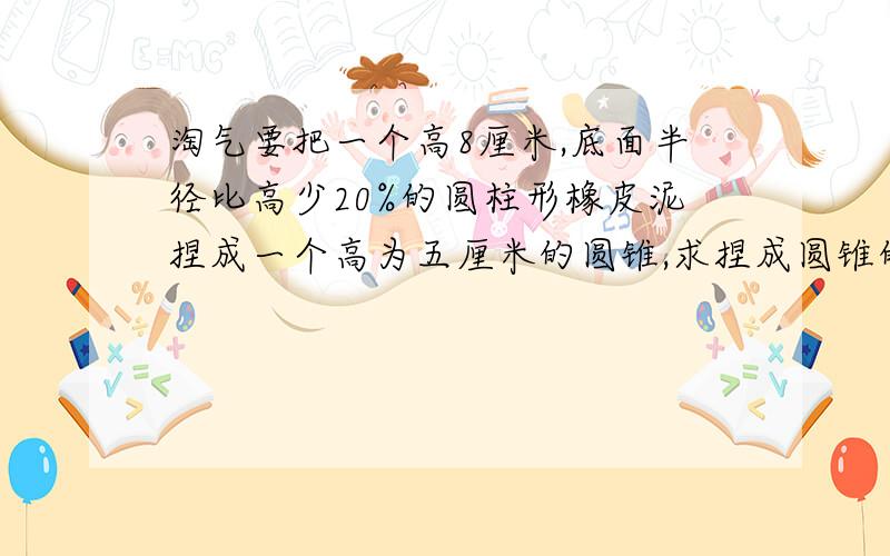 淘气要把一个高8厘米,底面半径比高少20%的圆柱形橡皮泥捏成一个高为五厘米的圆锥,求捏成圆锥的底面积